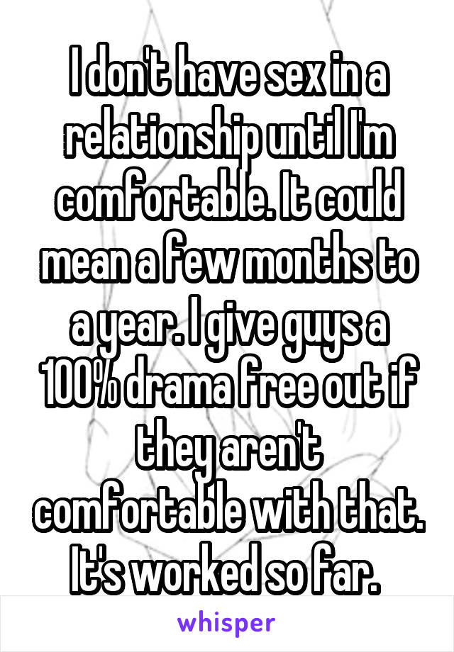 I don't have sex in a relationship until I'm comfortable. It could mean a few months to a year. I give guys a 100% drama free out if they aren't comfortable with that. It's worked so far. 