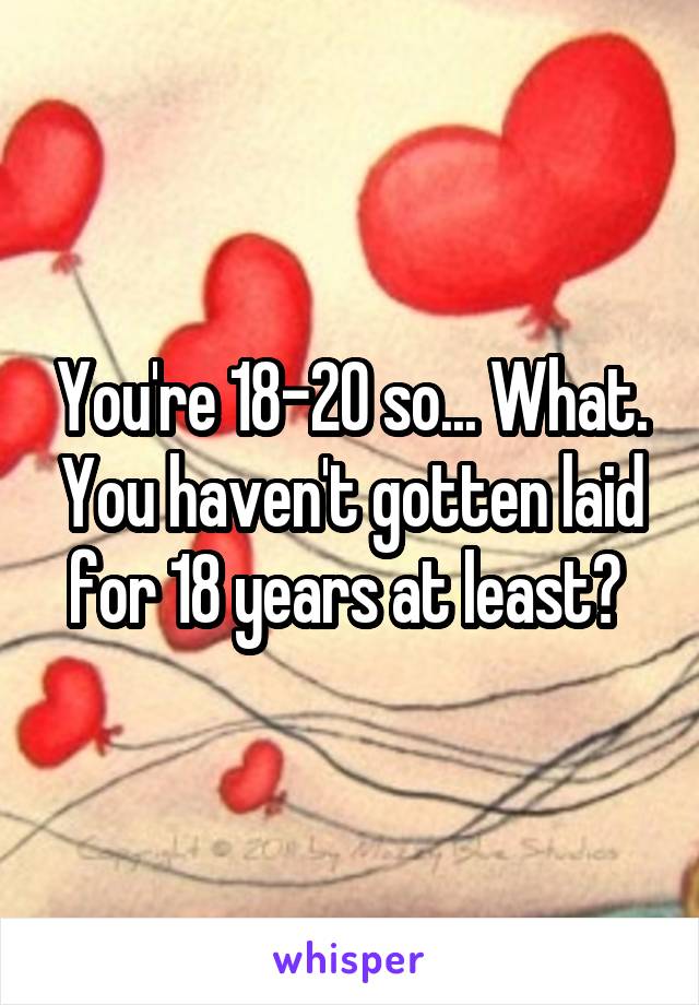 You're 18-20 so... What. You haven't gotten laid for 18 years at least? 