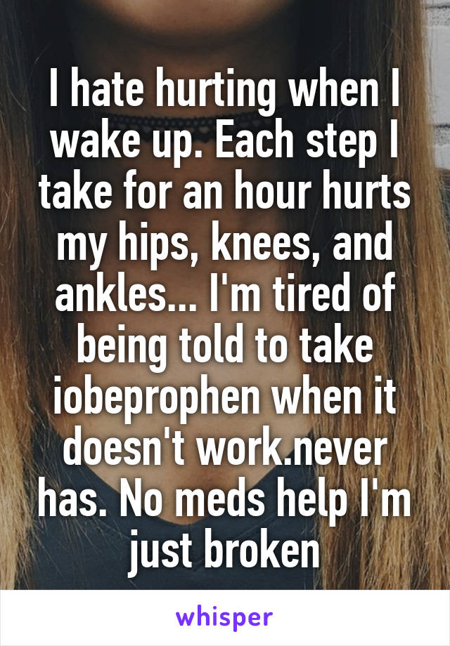 I hate hurting when I wake up. Each step I take for an hour hurts my hips, knees, and ankles... I'm tired of being told to take iobeprophen when it doesn't work.never has. No meds help I'm just broken