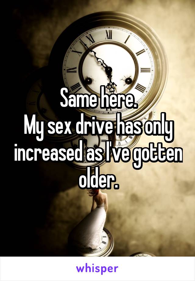 Same here.
My sex drive has only increased as I've gotten older.