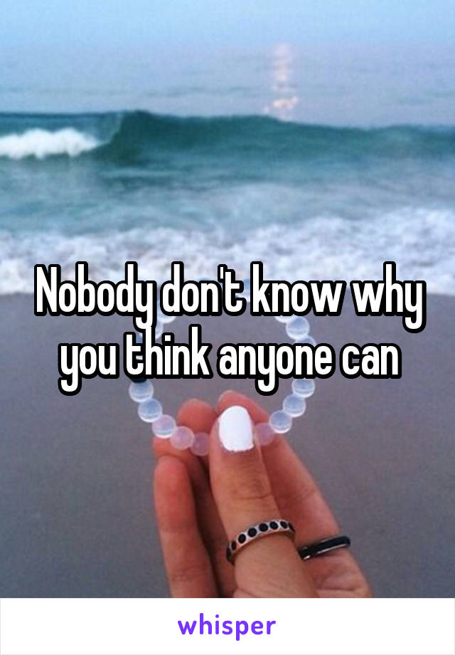 Nobody don't know why you think anyone can