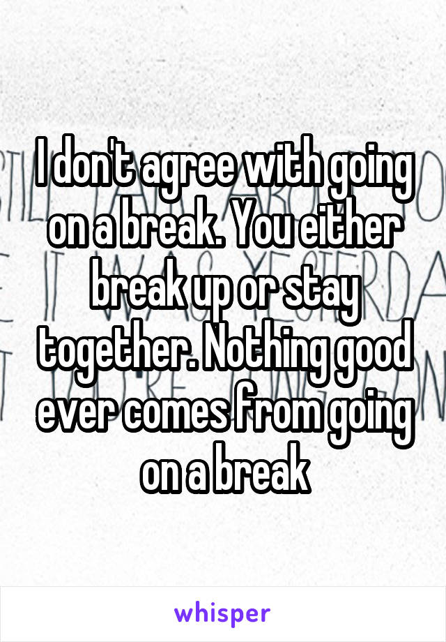 I don't agree with going on a break. You either break up or stay together. Nothing good ever comes from going on a break