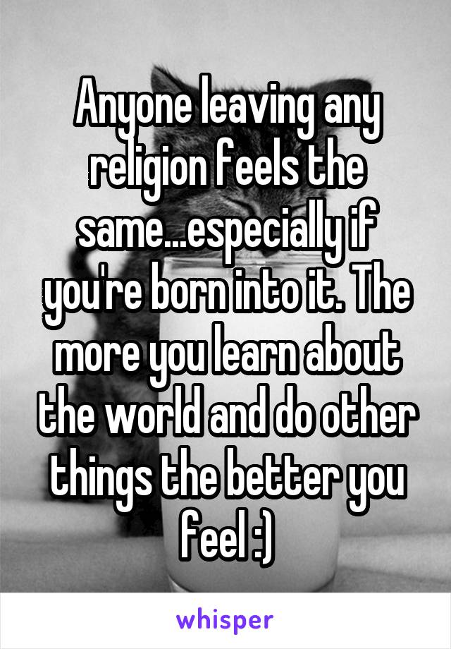 Anyone leaving any religion feels the same...especially if you're born into it. The more you learn about the world and do other things the better you feel :)
