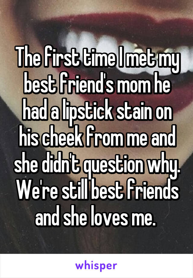 The first time I met my best friend's mom he had a lipstick stain on his cheek from me and she didn't question why. We're still best friends and she loves me. 