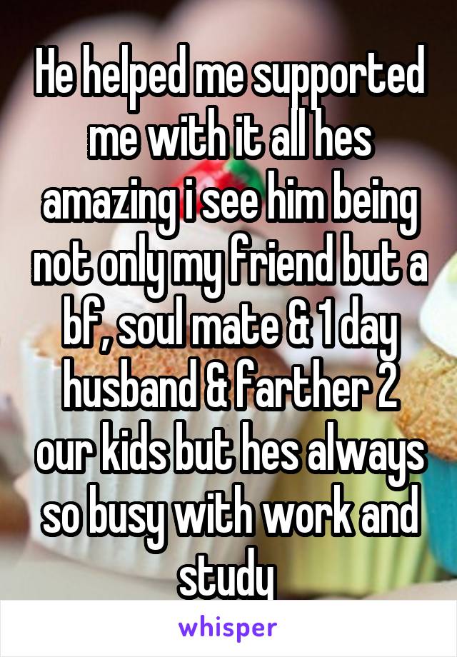 He helped me supported me with it all hes amazing i see him being not only my friend but a bf, soul mate & 1 day husband & farther 2 our kids but hes always so busy with work and study 