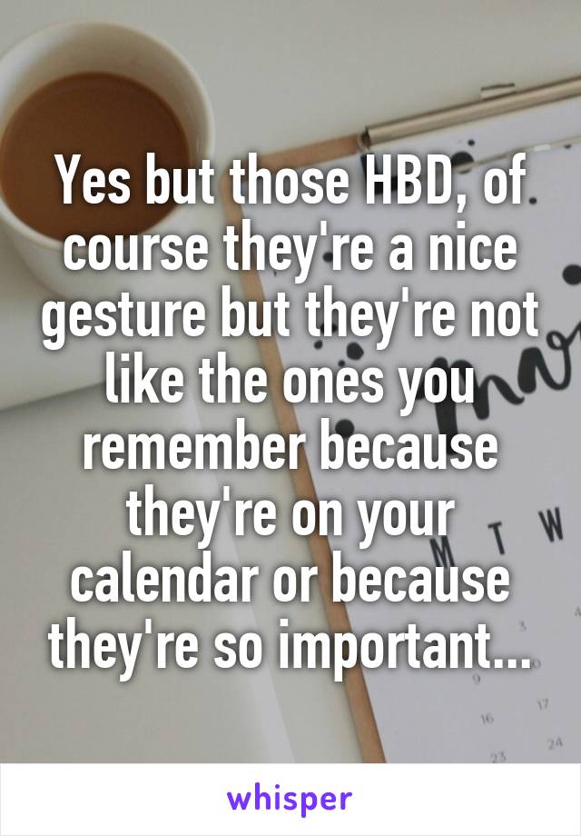 Yes but those HBD, of course they're a nice gesture but they're not like the ones you remember because they're on your calendar or because they're so important...