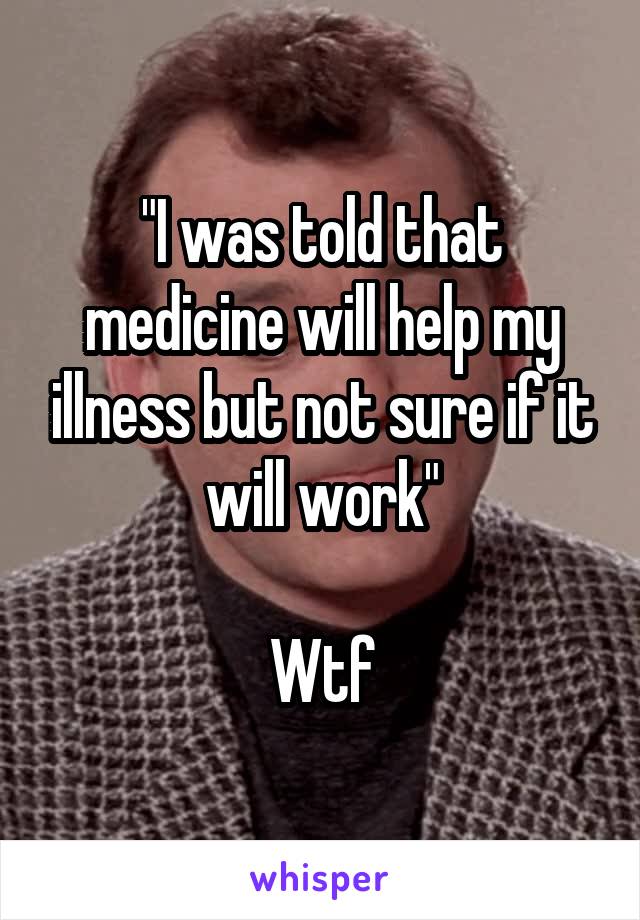 "I was told that medicine will help my illness but not sure if it will work"

Wtf