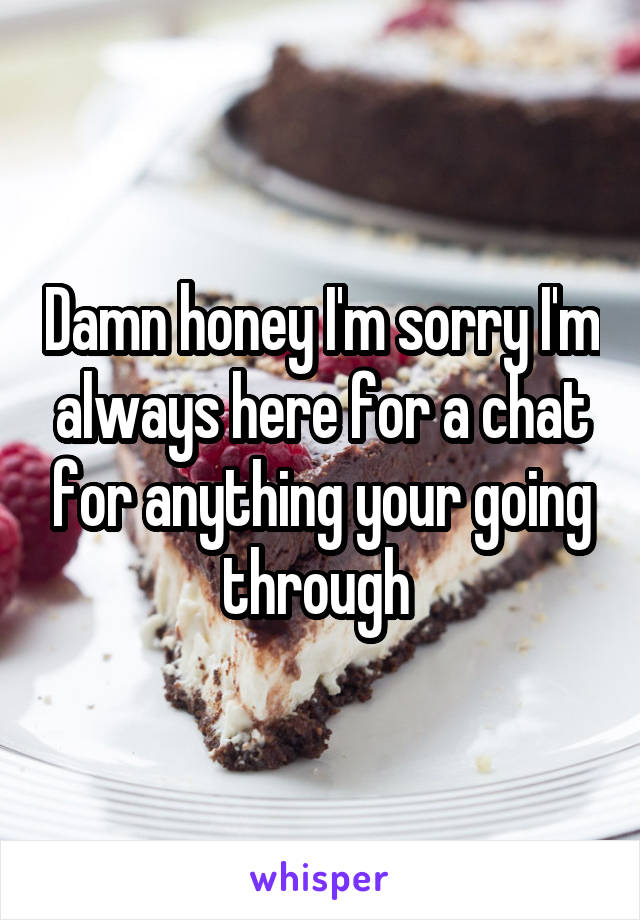 Damn honey I'm sorry I'm always here for a chat for anything your going through 