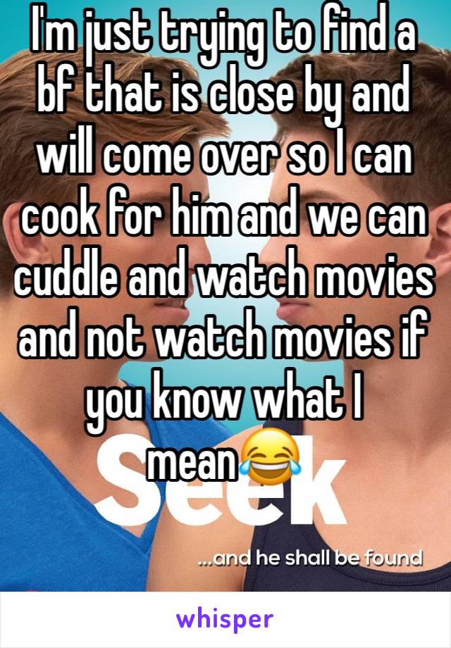 I'm just trying to find a bf that is close by and will come over so I can cook for him and we can cuddle and watch movies and not watch movies if you know what I mean😂