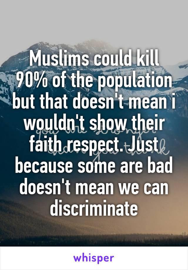 Muslims could kill 90% of the population but that doesn't mean i wouldn't show their faith respect. Just because some are bad doesn't mean we can discriminate