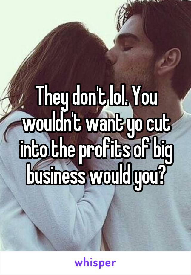 They don't lol. You wouldn't want yo cut into the profits of big business would you?