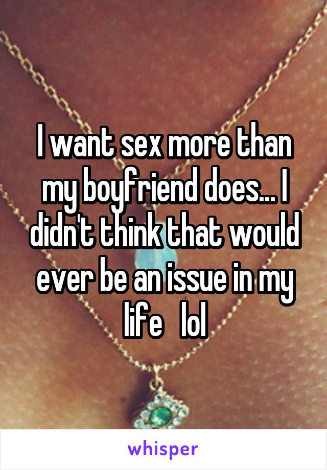 I want sex more than my boyfriend does... I didn't think that would ever be an issue in my life   lol