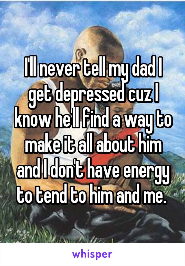 I'll never tell my dad I get depressed cuz I know he'll find a way to make it all about him and I don't have energy to tend to him and me. 