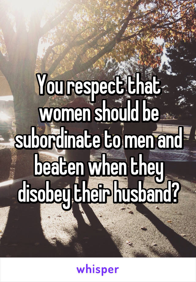 You respect that women should be subordinate to men and beaten when they disobey their husband?