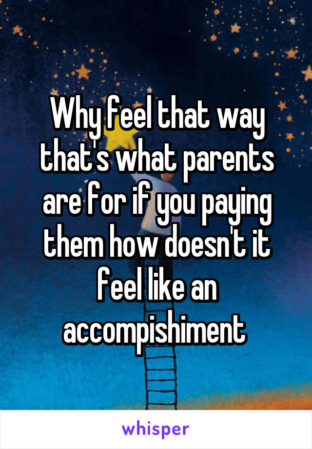 Why feel that way that's what parents are for if you paying them how doesn't it feel like an accompishiment 