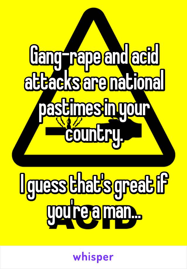 Gang-rape and acid attacks are national pastimes in your country.

I guess that's great if you're a man...