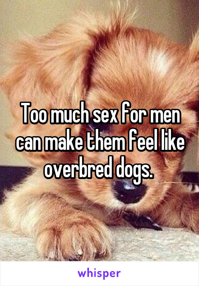Too much sex for men can make them feel like overbred dogs. 