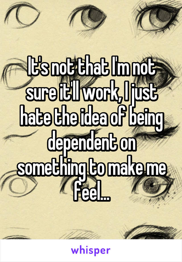It's not that I'm not sure it'll work, I just hate the idea of being dependent on something to make me feel...