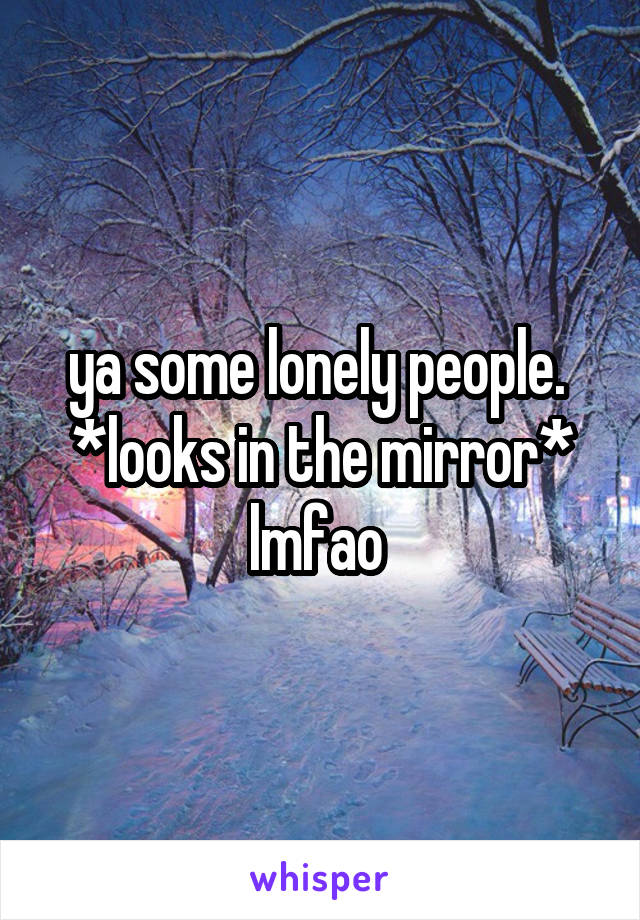 ya some lonely people. 
*looks in the mirror*
lmfao 