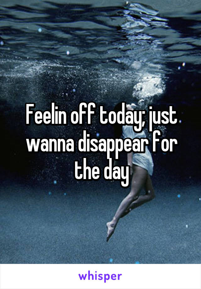 Feelin off today; just wanna disappear for the day