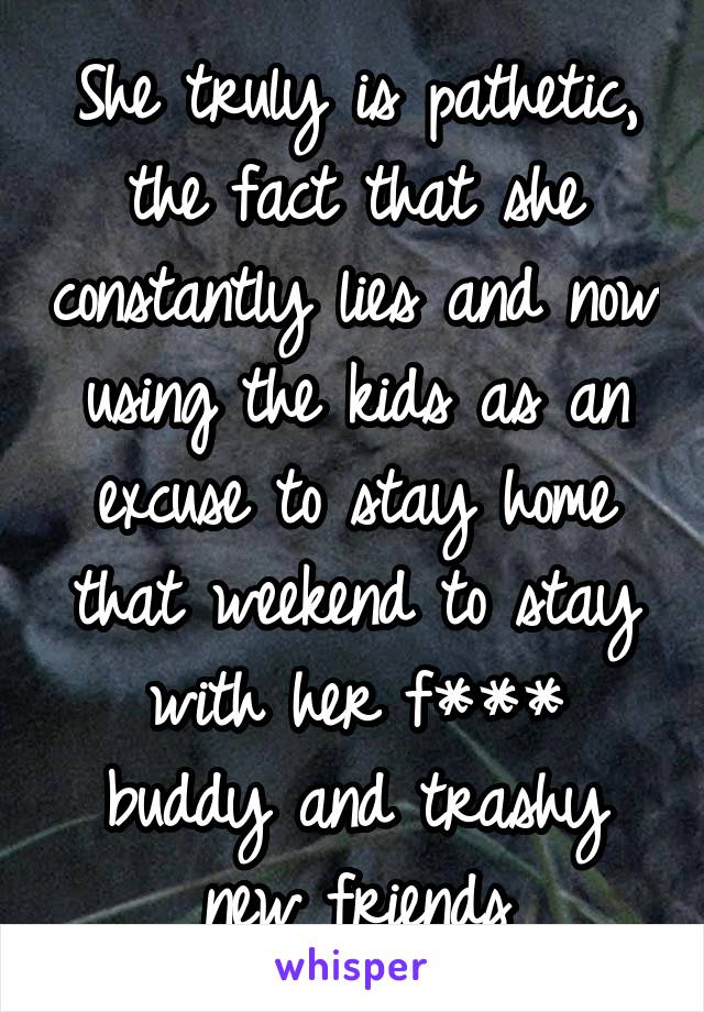 She truly is pathetic, the fact that she constantly lies and now using the kids as an excuse to stay home that weekend to stay with her f*** buddy and trashy new friends