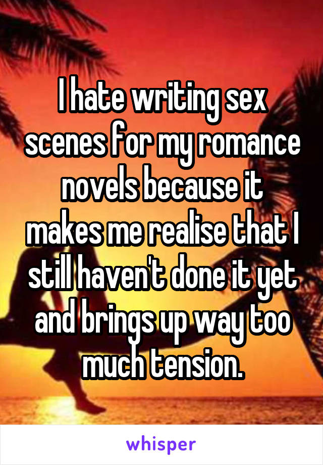 I hate writing sex scenes for my romance novels because it makes me realise that I still haven't done it yet and brings up way too much tension.