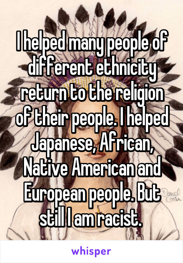 I helped many people of different ethnicity return to the religion of their people. I helped Japanese, African, Native American and European people. But still I am racist. 