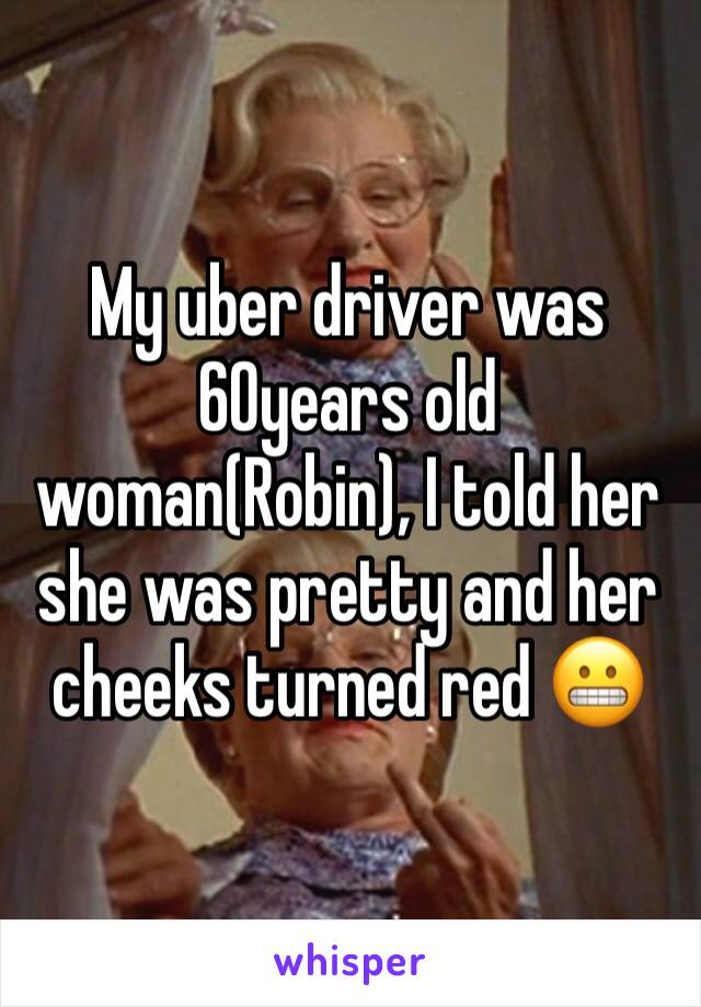 My uber driver was 60years old woman(Robin), I told her she was pretty and her cheeks turned red 😬