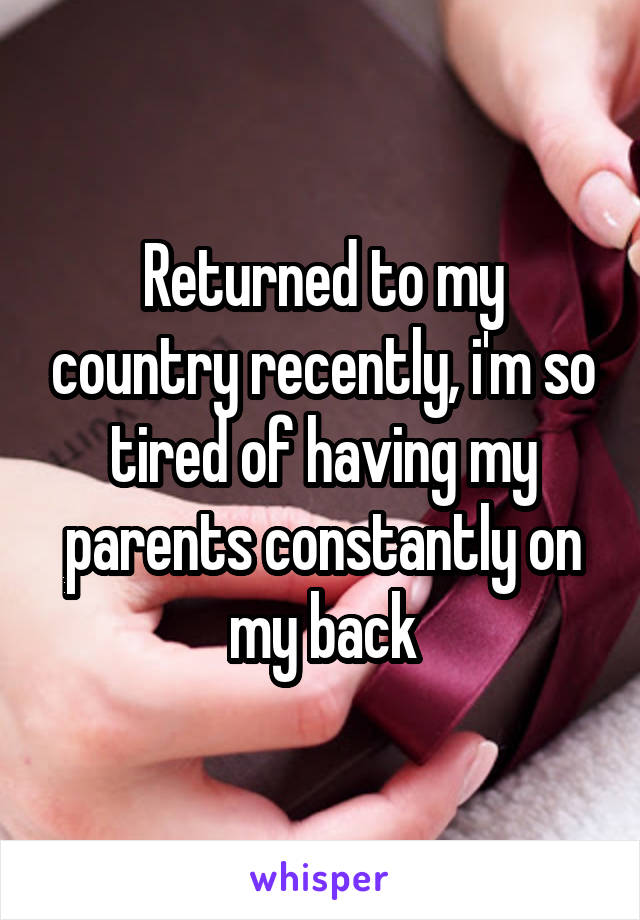 Returned to my country recently, i'm so tired of having my parents constantly on my back