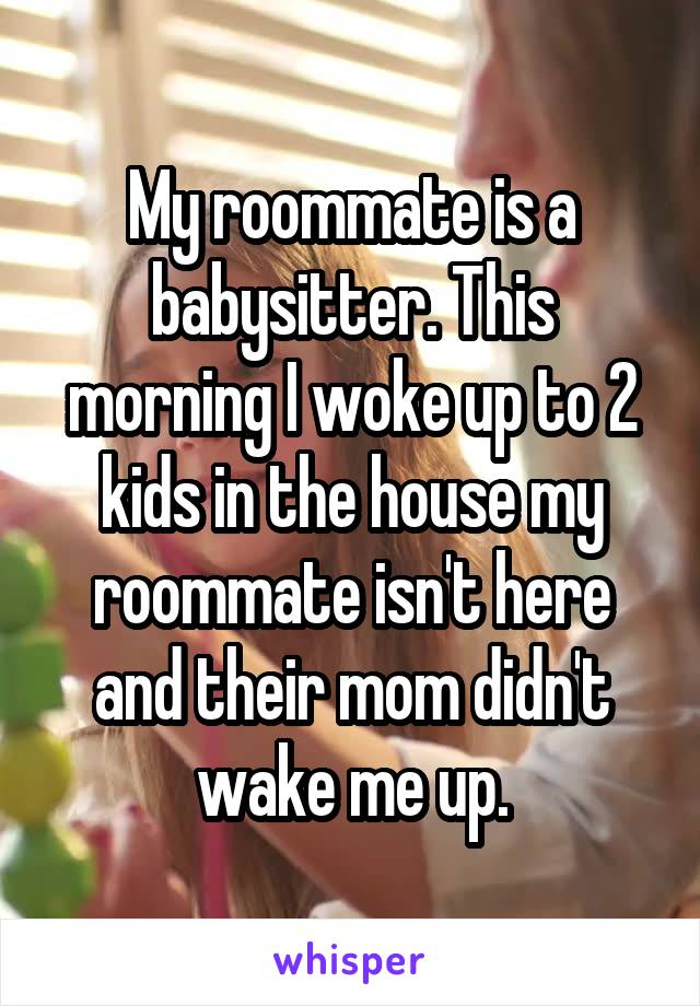 My roommate is a babysitter. This morning I woke up to 2 kids in the house my roommate isn't here and their mom didn't wake me up.