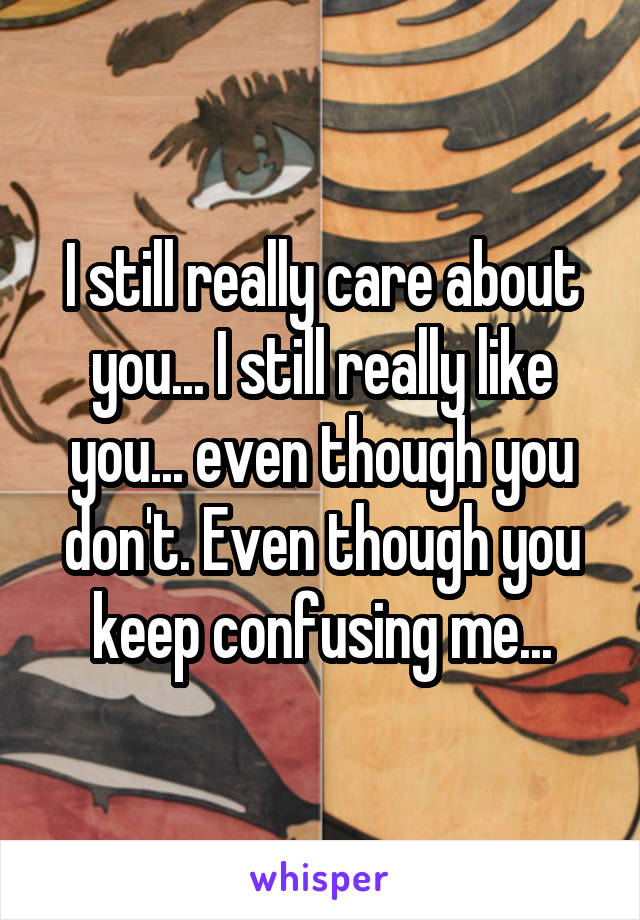 I still really care about you... I still really like you... even though you don't. Even though you keep confusing me...