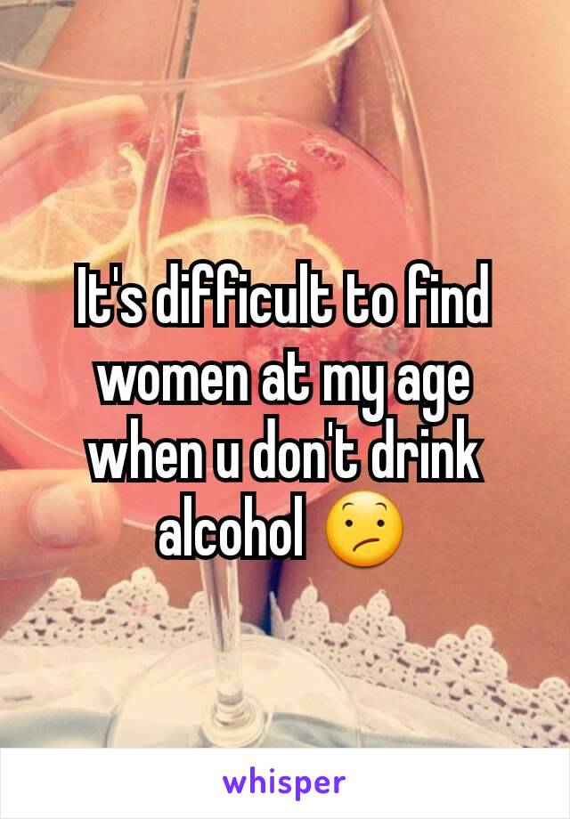 It's difficult to find women at my age when u don't drink alcohol 😕