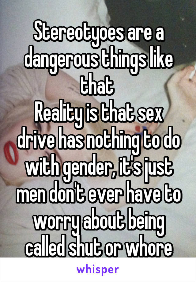 Stereotyoes are a dangerous things like that 
Reality is that sex drive has nothing to do with gender, it's just men don't ever have to worry about being called shut or whore