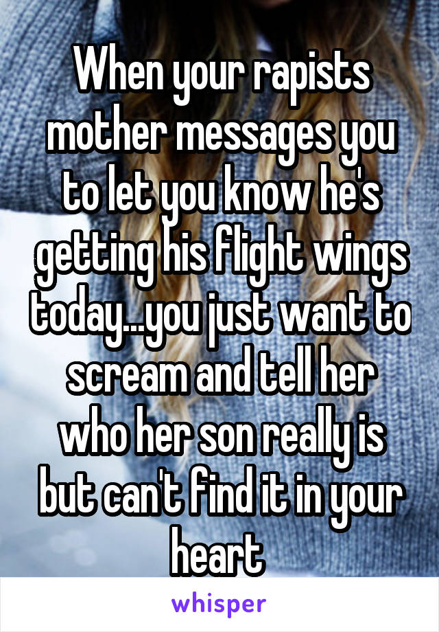 When your rapists mother messages you to let you know he's getting his flight wings today...you just want to scream and tell her who her son really is but can't find it in your heart 