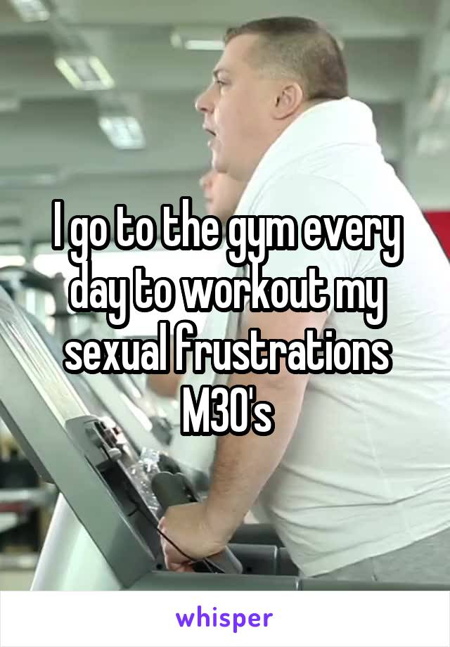 I go to the gym every day to workout my sexual frustrations
M30's