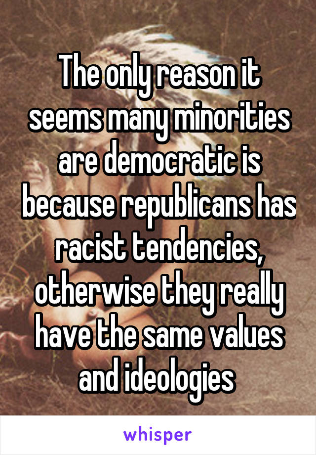 The only reason it seems many minorities are democratic is because republicans has racist tendencies, otherwise they really have the same values and ideologies 