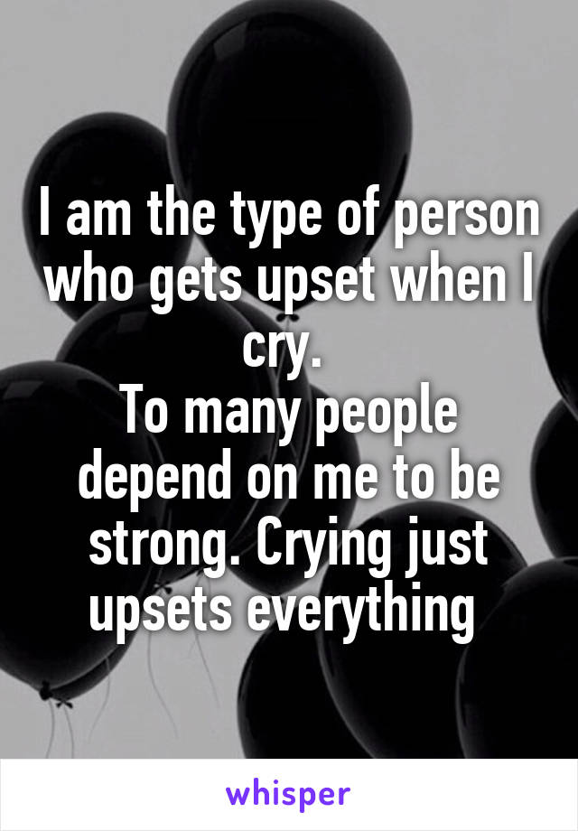 I am the type of person who gets upset when I cry. 
To many people depend on me to be strong. Crying just upsets everything 
