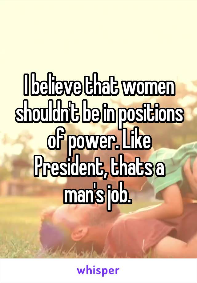 I believe that women shouldn't be in positions of power. Like President, thats a man's job. 
