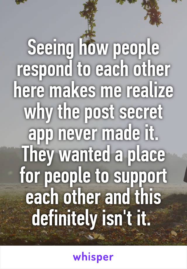 Seeing how people respond to each other here makes me realize why the post secret app never made it. They wanted a place for people to support each other and this definitely isn't it. 