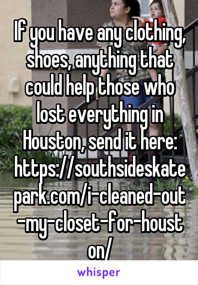 If you have any clothing, shoes, anything that could help those who lost everything in Houston, send it here: https://southsideskatepark.com/i-cleaned-out-my-closet-for-houston/