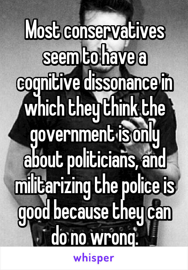 Most conservatives seem to have a cognitive dissonance in which they think the government is only about politicians, and militarizing the police is good because they can do no wrong.