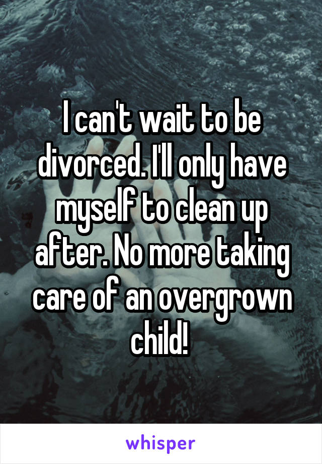 I can't wait to be divorced. I'll only have myself to clean up after. No more taking care of an overgrown child! 
