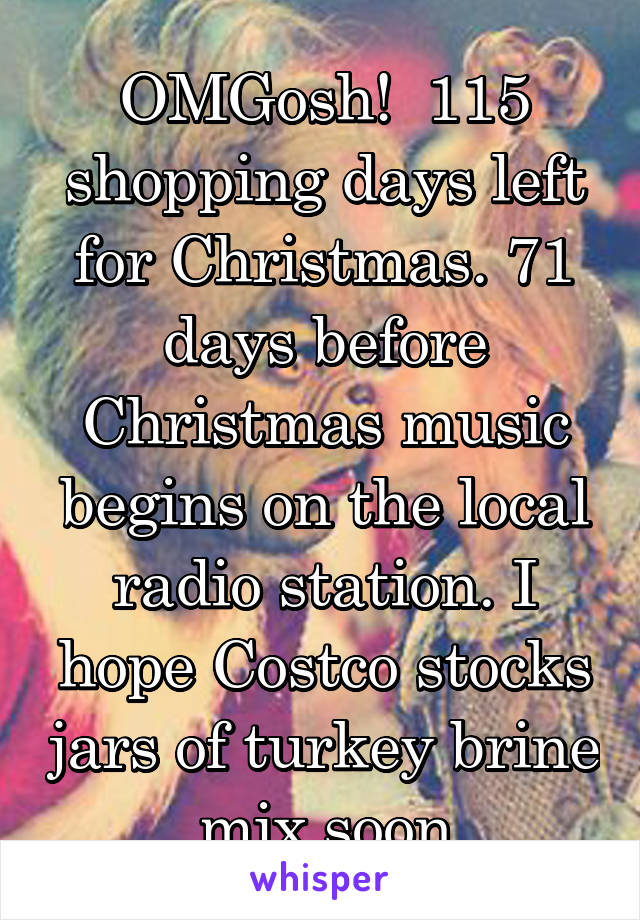 OMGosh!  115 shopping days left for Christmas. 71 days before Christmas music begins on the local radio station. I hope Costco stocks jars of turkey brine mix soon