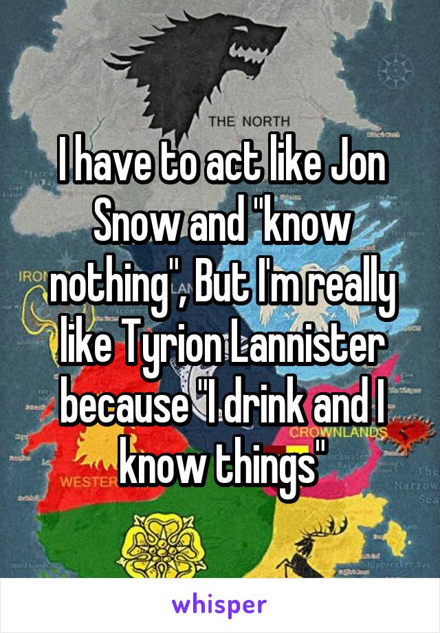 I have to act like Jon Snow and "know nothing", But I'm really like Tyrion Lannister because "I drink and I know things"