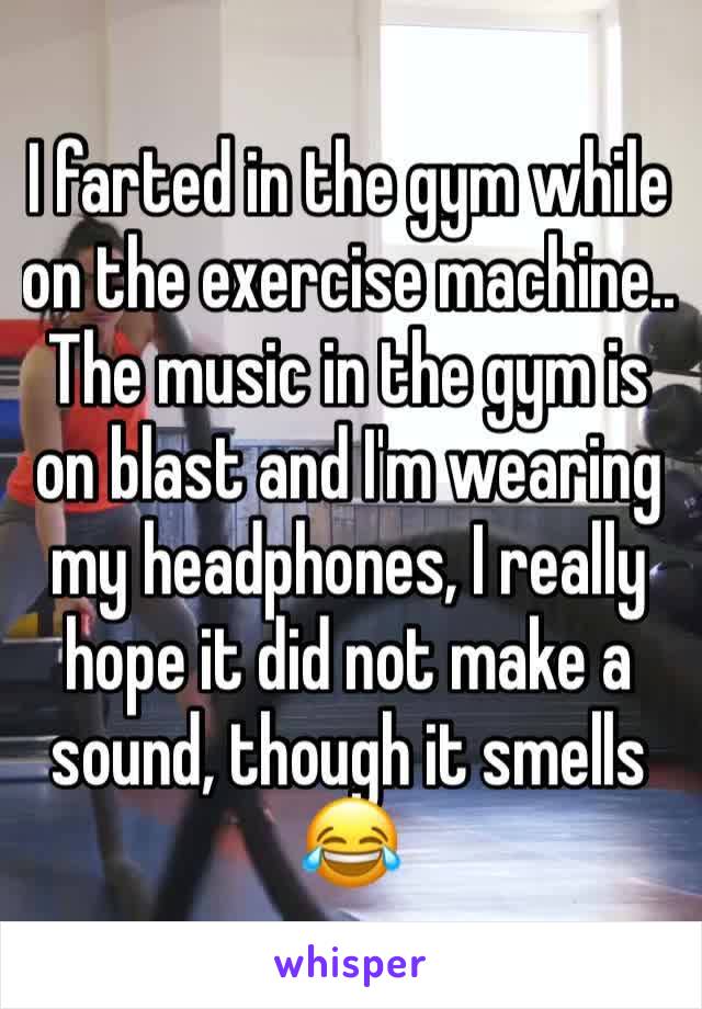 I farted in the gym while  on the exercise machine.. The music in the gym is on blast and I'm wearing my headphones, I really hope it did not make a sound, though it smells 😂