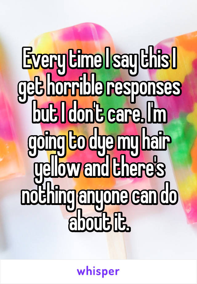 Every time I say this I get horrible responses but I don't care. I'm going to dye my hair yellow and there's nothing anyone can do about it.