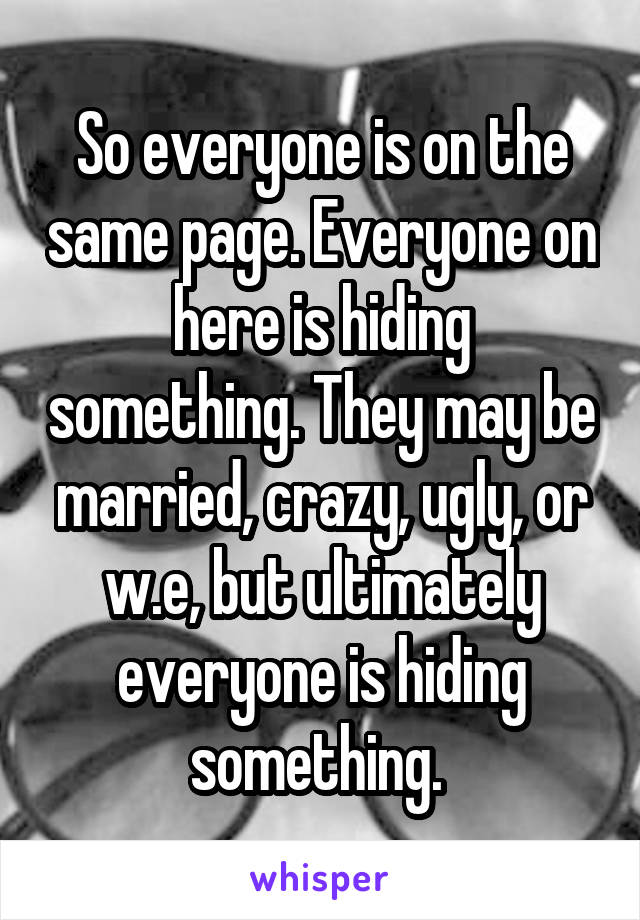 So everyone is on the same page. Everyone on here is hiding something. They may be married, crazy, ugly, or w.e, but ultimately everyone is hiding something. 