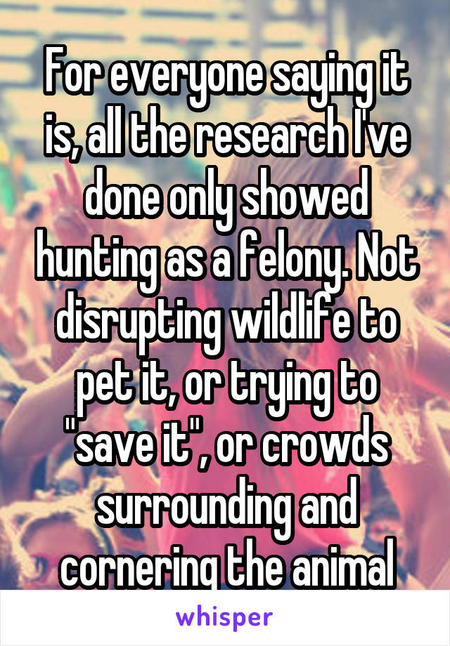 For everyone saying it is, all the research I've done only showed hunting as a felony. Not disrupting wildlife to pet it, or trying to "save it", or crowds surrounding and cornering the animal