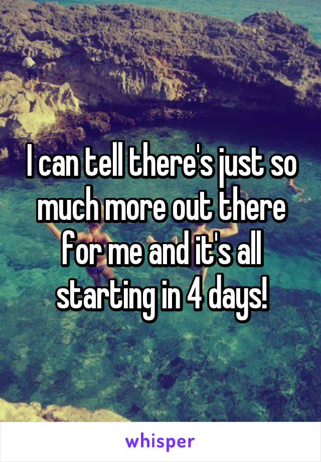 I can tell there's just so much more out there for me and it's all starting in 4 days!