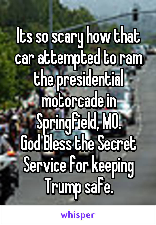 Its so scary how that car attempted to ram the presidential motorcade in Springfield, MO.
God Bless the Secret Service for keeping Trump safe.